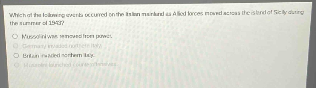 which of the following events occurred on the italian mainland as allied forces moved across the island of sicily during the summer of 1943?\nmussolini was removed from power.\ngermany invaded northern italy.\nbritain invaded northern italy.\nmussolini launched counteroffensives.