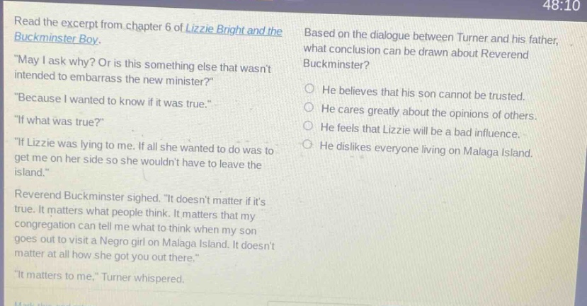 read the excerpt from chapter 6 of lizzie bright and the buckminster boy. \may i ask why? or is this something else that wasnt intended to embarrass the new minister?\ \because i wanted to know if it was true.\ \if what was true?\ \if lizzie was lying to me. if all she wanted to do was to get me on her side so she wouldnt have to leave the island.\ reverend buckminster sighed. \it doesnt matter if its true. it matters what people think. it matters that my congregation can tell me what to think when my son goes out to visit a negro girl on malaga island. it doesnt matter at all how she got you out there.\ \it matters to me,\ turner whispered. based on the dialogue between turner and his father, what conclusion can be drawn about reverend buckminster? he believes that his son cannot be trusted. he cares greatly about the opinions of others. he feels that lizzie will be a bad influence. he dislikes everyone living on malaga island.