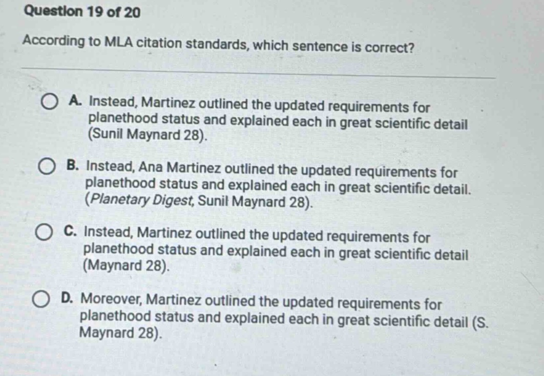 question 19 of 20 according to mla citation standards, which sentence is correct? a. instead, martinez outlined the updated requirements for planethood status and explained each in great scientific detail (sunil maynard 28). b. instead, ana martinez outlined the updated requirements for planethood status and explained each in great scientific detail. (planetary digest, sunil maynard 28). c. instead, martinez outlined the updated requirements for planethood status and explained each in great scientific detail (maynard 28). d. moreover, martinez outlined the updated requirements for planethood status and explained each in great scientific detail (s. maynard 28).