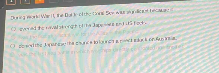 during world war ii, the battle of the coral sea was significant because it\nevened the naval strength of the japanese and us fleets.\nwas the first significant win for the allies in the pacific.\ndenied the japanese the chance to launch a direct attack on australia.\nwas the first sea battle in which warships directly confronted one another.