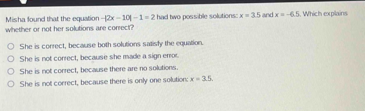misha found that the equation -|2x - 10| - 1 = 2 had two possible solutions: x = 3.5 and x = -6.5. which explains whether or not her solutions are correct? she is correct, because both solutions satisfy the equation. she is not correct, because she made a sign error. she is not correct, because there are no solutions. she is not correct, because there is only one solution: x = 3.5.