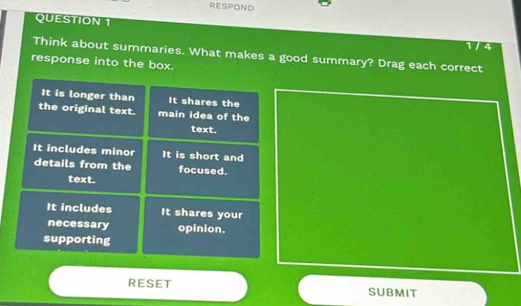 question 1 think about summaries. what makes a good summary? drag each correct response into the box. it is longer than the original text. it shares the main idea of the text. it includes minor details from the text. it is short and focused. it includes necessary supporting it shares your opinion. reset submit