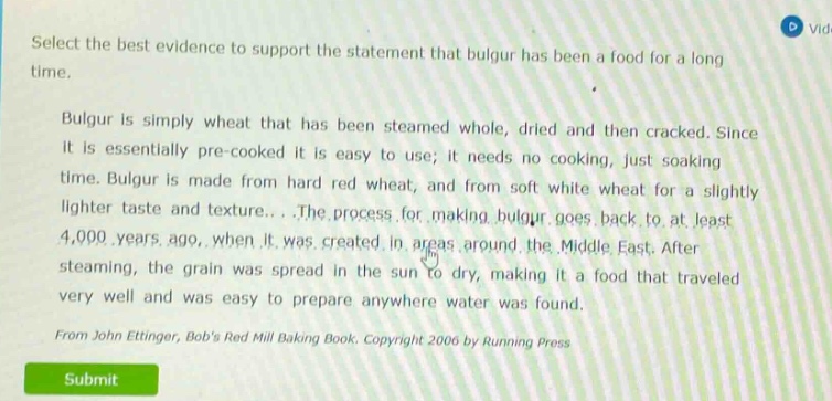 select the best evidence to support the statement that bulgur has been a food for a long time. bulgur is simply wheat that has been steamed whole, dried and then cracked. since it is essentially pre - cooked it is easy to use; it needs no cooking, just soaking time. bulgur is made from hard red wheat, and from soft white wheat for a slightly lighter taste and texture... the process for making bulgur goes back to at least 4,000 years ago, when it was created in areas around the middle east. after steaming, the grain was spread in the sun to dry, making it a food that traveled very well and was easy to prepare anywhere water was found. from john ettinger, bobs red mill baking book. copyright 2006 by running press