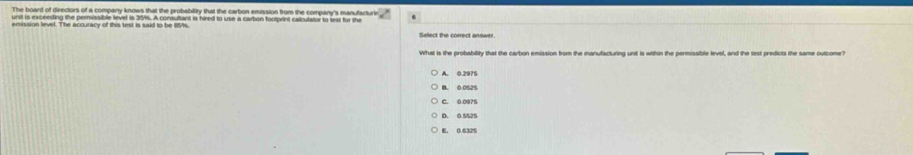the board of directors of a company knows that the probability that the carbon emission from the companys manufacturing unit is exceeding the permissible level is 35%. a consultant is hired to use a carbon footprint calculator to test for the emission level. the accuracy of this test is said to be 85%. select the correct answer. what is the probability that the carbon emission from the manufacturing unit is within the permissible level, and the test predicts the same outcome? a. 0.2975 b. 0.0525 c. 0.0975 d. 0.5525 e. 0.6325