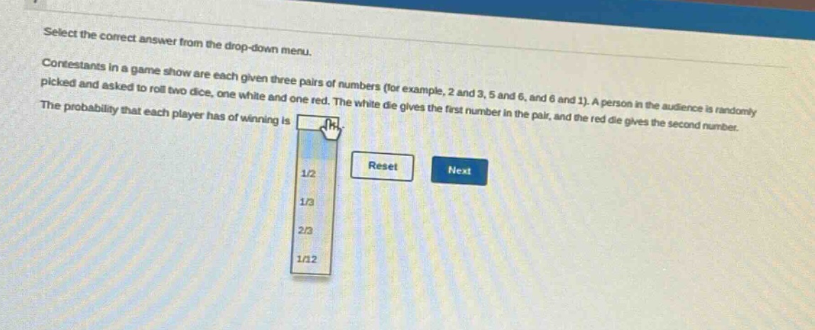 select the correct answer from the drop - down menu. contestants in a game show are each given three pairs of numbers (for example, 2 and 3, 5 and 6, and 6 and 1). a person in the audience is randomly picked and asked to roll two dice, one white and one red. the white die gives the first number in the pair, and the red die gives the second number. the probability that each player has of winning is