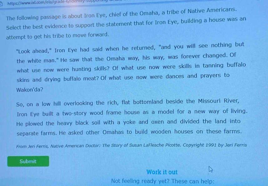the following passage is about iron eye, chief of the omaha, a tribe of native americans. select the best evidence to support the statement that for iron eye, building a house was an attempt to get his tribe to move forward. \look ahead,\ iron eye had said when he returned, \and you will see nothing but the white man.\ he saw that the omaha way, his way, was forever changed. of what use now were hunting skills? of what use now were skills in tanning buffalo skins and drying buffalo meat? of what use now were dances and prayers to wakonda? so, on a low hill overlooking the rich, flat bottomland beside the missouri river, iron eye built a two - story wood frame house as a model for a new way of living. he plowed the heavy black soil with a yoke and oxen and divided the land into separate farms. he asked other omahas to build wooden houses on these farms. from jeri ferris, native american doctor: the story of susan laflesche picotte. copyright 1991 by jeri ferris