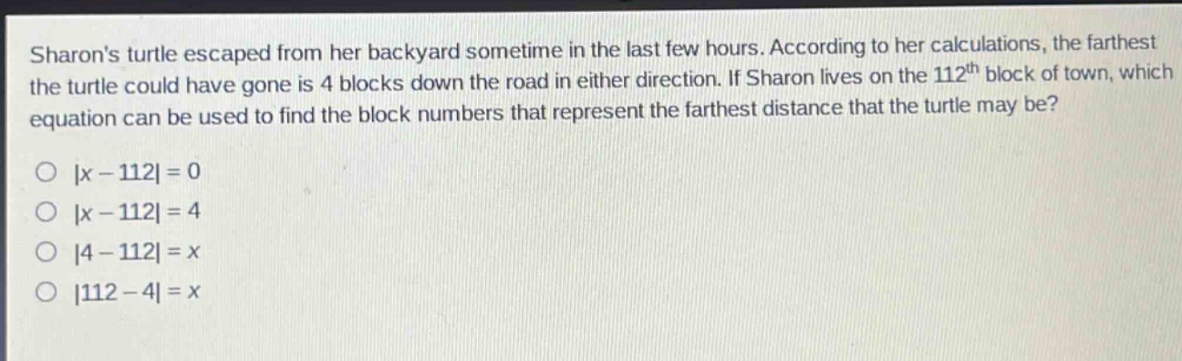 sharons turtle escaped from her backyard sometime in the last few hours. according to her calculations, the farthest the turtle could have gone is 4 blocks down the road in either direction. if sharon lives on the 112th block of town, which equation can be used to find the block numbers that represent the farthest distance that the turtle may be?\n|x - 112| = 0\n|x - 112| = 4\n|4 - 112| = x\n|112 - 4| = x