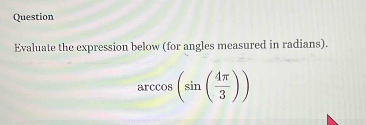 question evaluate the expression below (for angles measured in radians). arccos (sin (4π/3))