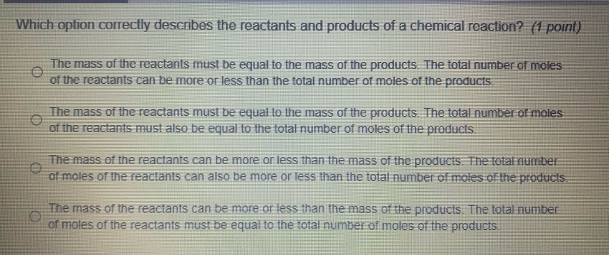 which option correctly describes the reactants and products of a chemical reaction? (1 point) the mass of the reactants must be equal to the mass of the products. the total number of moles of the reactants can be more or less than the total number of moles of the products. the mass of the reactants must be equal to the mass of the products. the total number of moles of the reactants must also be equal to the total number of moles of the products. the mass of the reactants can be more or less than the mass of the products. the total number of moles of the reactants can also be more or less than the total number of moles of the products. the mass of the reactants can be more or less than the mass of the products. the total number of moles of the reactants must be equal to the total number of moles of the products.