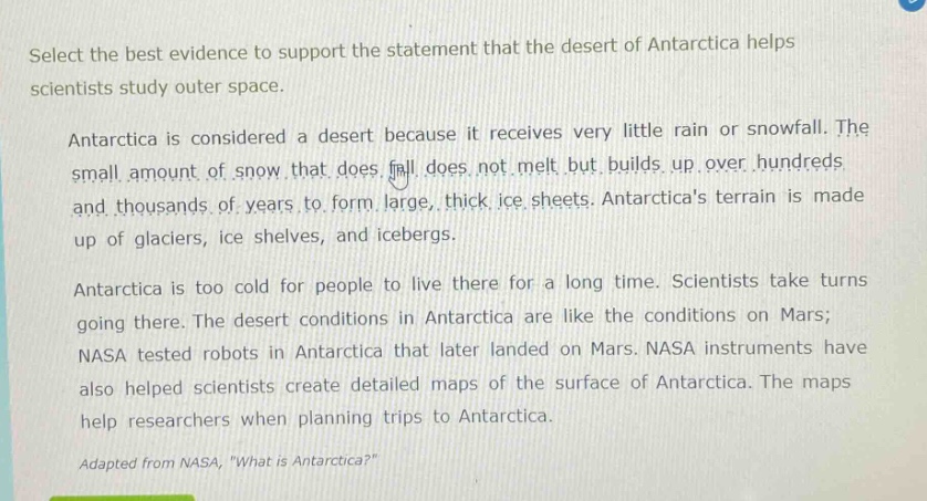 select the best evidence to support the statement that the desert of antarctica helps scientists study outer space. antarctica is considered a desert because it receives very little rain or snowfall. the small amount of snow that does fall does not melt but builds up over hundreds and thousands of years to form large, thick ice sheets. antarcticas terrain is made up of glaciers, ice shelves, and icebergs. antarctica is too cold for people to live there for a long time. scientists take turns going there. the desert conditions in antarctica are like the conditions on mars; nasa tested robots in antarctica that later landed on mars. nasa instruments have also helped scientists create detailed maps of the surface of antarctica. the maps help researchers when planning trips to antarctica. adapted from nasa, \what is antarctica?\