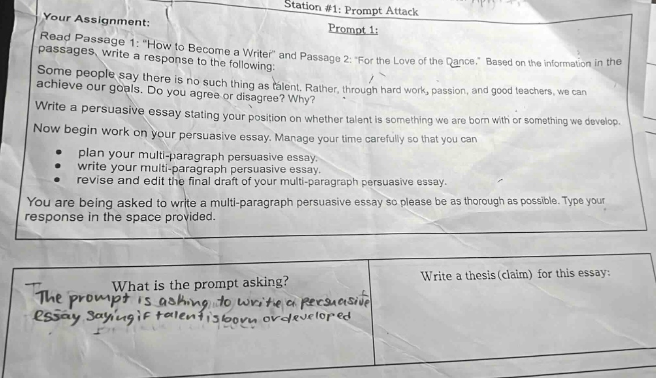 your assignment: read passage 1: “how to become a writer” and passage 2: “for the love of the dance.” based on the information in the passages, write a response to the following: some people say there is no such thing as talent. rather, through hard work, passion, and good teachers, we can achieve our goals. do you agree or disagree? why? write a persuasive essay stating your position on whether talent is something we are born with or something we develop. now begin work on your persuasive essay. manage your time carefully so that you can plan your multi - paragraph persuasive essay. write your multi - paragraph persuasive essay. revise and edit the final draft of your multi - paragraph persuasive essay. you are being asked to write a multi - paragraph persuasive essay so please be as thorough as possible. type your response in the space provided. what is the prompt asking? the prompt is asking to write a persuasive essay saying if talent is born or developed write a thesis (claim) for this essay: