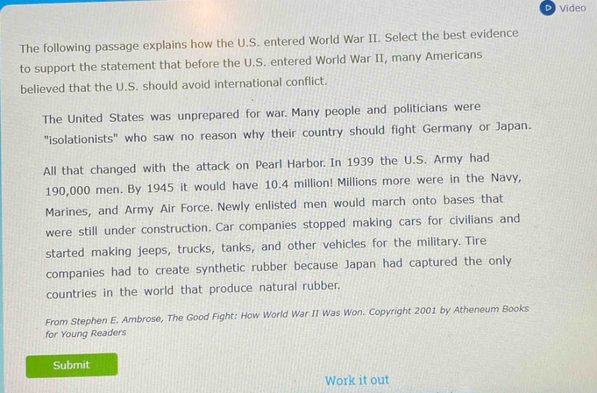the following passage explains how the u.s. entered world war ii. select the best evidence to support the statement that before the u.s. entered world war ii, many americans believed that the u.s. should avoid international conflict. the united states was unprepared for war. many people and politicians were \isolationists\ who saw no reason why their country should fight germany or japan. all that changed with the attack on pearl harbor. in 1939 the u.s. army had 190,000 men. by 1945 it would have 10.4 million! millions more were in the navy, marines, and army air force. newly enlisted men would march onto bases that were still under construction. car companies stopped making cars for civilians and started making jeeps, trucks, tanks, and other vehicles for the military. tire companies had to create synthetic rubber because japan had captured the only countries in the world that produce natural rubber. from stephen e. ambrose, the good fight: how world war ii was won. copyright 2001 by atheneum books for young readers