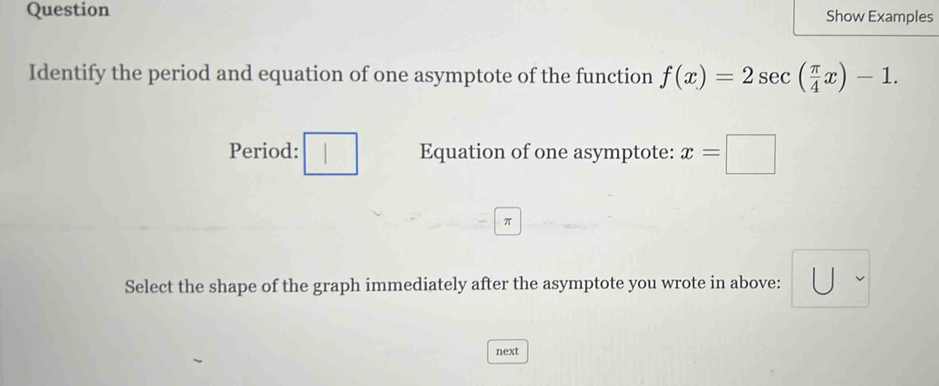 question identify the period and equation of one asymptote of the function f(x)=2 sec(π/4 x)-1. period: equation of one asymptote: x = select the shape of the graph immediately after the asymptote you wrote in above: next