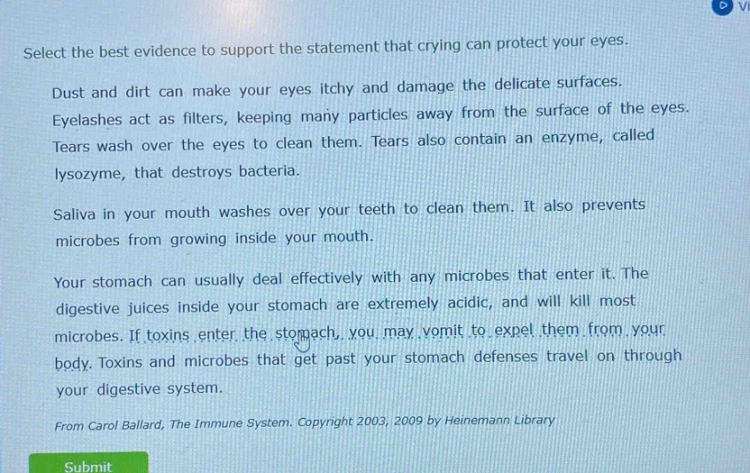 select the best evidence to support the statement that crying can protect your eyes. dust and dirt can make your eyes itchy and damage the delicate surfaces. eyelashes act as filters, keeping many particles away from the surface of the eyes. tears wash over the eyes to clean them. tears also contain an enzyme, called lysozyme, that destroys bacteria. saliva in your mouth washes over your teeth to clean them. it also prevents microbes from growing inside your mouth. your stomach can usually deal effectively with any microbes that enter it. the digestive juices inside your stomach are extremely acidic, and will kill most microbes. if toxins enter the stomach, you may vomit to expel them from your body. toxins and microbes that get past your stomach defenses travel on through your digestive system. from carol ballard, the immune system. copyright 2003, 2009 by heinemann library