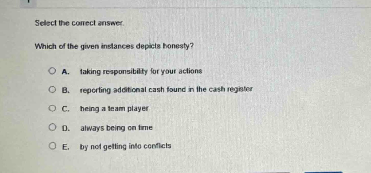 select the correct answer. which of the given instances depicts honesty? a. taking responsibility for your actions b. reporting additional cash found in the cash register c. being a team player d. always being on time e. by not getting into conflicts