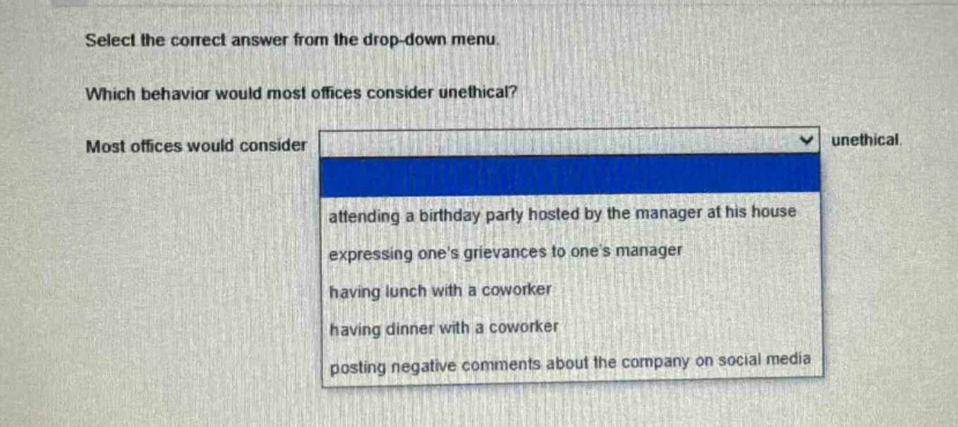 select the correct answer from the drop - down menu. which behavior would most offices consider unethical? most offices would consider unethical attending a birthday party hosted by the manager at his house expressing ones grievances to ones manager having lunch with a coworker having dinner with a coworker posting negative comments about the company on social media