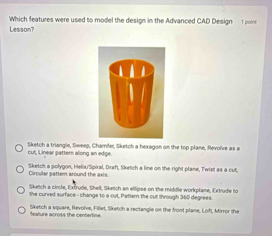 which features were used to model the design in the advanced cad design 1 point lesson? sketch a triangle, sweep, chamfer, sketch a hexagon on the top plane, revolve as a cut, linear pattern along an edge. sketch a polygon, helix/spiral, draft, sketch a line on the right plane, twist as a cut, circular pattern around the axis. sketch a circle, extrude, shell, sketch an ellipse on the middle workplane, extrude to the curved surface - change to a cut, pattern the cut through 360 degrees. sketch a square, revolve, fillet, sketch a rectangle on the front plane, loft, mirror the feature across the centerline.