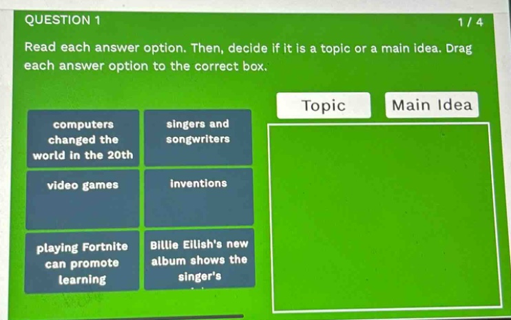 question 1 1/4 read each answer option. then, decide if it is a topic or a main idea. drag each answer option to the correct box. topic main idea computers changed the world in the 20th singers and songwriters video games inventions playing fortnite can promote learning billie eilishs new album shows the singers