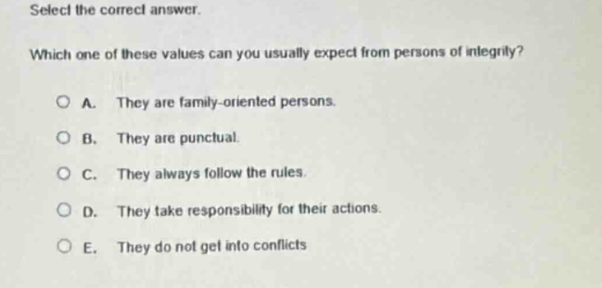 select the correct answer. which one of these values can you usually expect from persons of integrity? a. they are family - oriented persons. b. they are punctual. c. they always follow the rules. d. they take responsibility for their actions. e. they do not get into conflicts