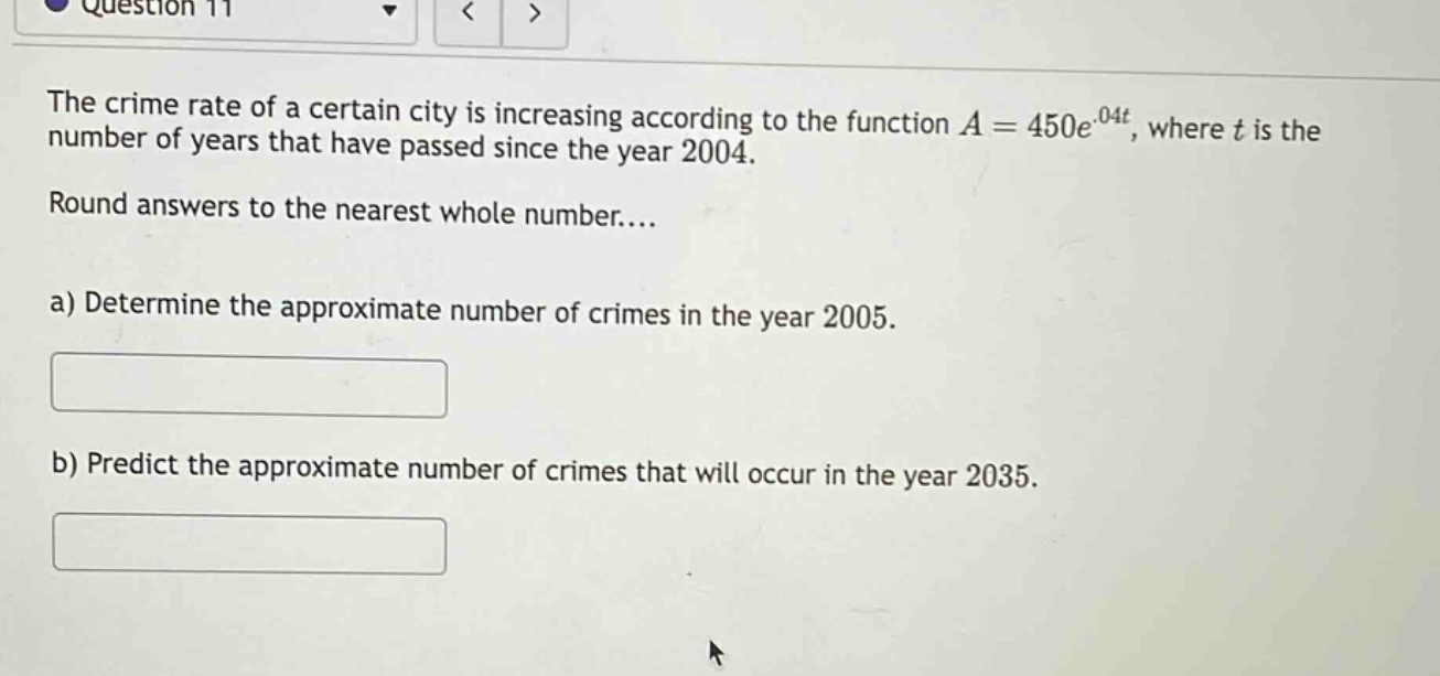 question 11 the crime rate of a certain city is increasing according to the function a = 450e^.04t, where t is the number of years that have passed since the year 2004. round answers to the nearest whole number.... a) determine the approximate number of crimes in the year 2005. b) predict the approximate number of crimes that will occur in the year 2035.