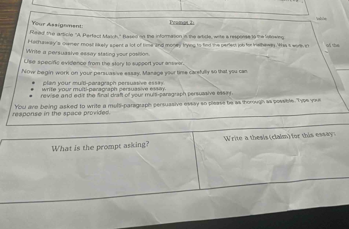 your assignment: prompt 2: read the article \a perfect match.\ based on the information in the article, write a response to the following: hathaways owner most likely spent a lot of time and money trying to find the perfect job for hathaway. was it worth it? write a persuasive essay stating your position. use specific evidence from the story to support your answer. now begin work on your persuasive essay. manage your time carefully so that you can plan your multi - paragraph persuasive essay. write your multi - paragraph persuasive essay. revise and edit the final draft of your multi - paragraph persuasive essay. you are being asked to write a multi - paragraph persuasive essay so please be as thorough as possible. type your response in the space provided. what is the prompt asking? write a thesis (claim) for this essay:
