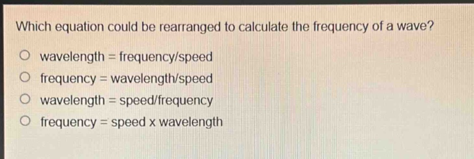 which equation could be rearranged to calculate the frequency of a wave?\no wavelength = frequency/speed\no frequency = wavelength/speed\no wavelength = speed/frequency\no frequency = speed x wavelength