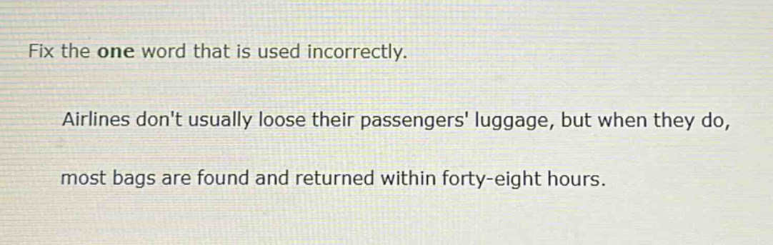 fix the one word that is used incorrectly. airlines dont usually loose their passengers luggage, but when they do, most bags are found and returned within forty - eight hours.