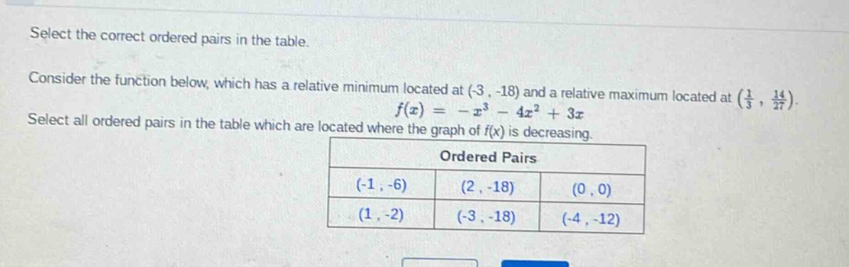 select the correct ordered pairs in the table. consider the function below, which has a relative minimum located at (-3, -18) and a relative maximum located at (1/3, 14/27). f(x)= -x³ - 4x² + 3x select all ordered pairs in the table which are located where the graph of f(x) is decreasing. ordered pairs (-1, -6) (2, -18) (0, 0) (1, -2) (-3, -18) (-4, -12)