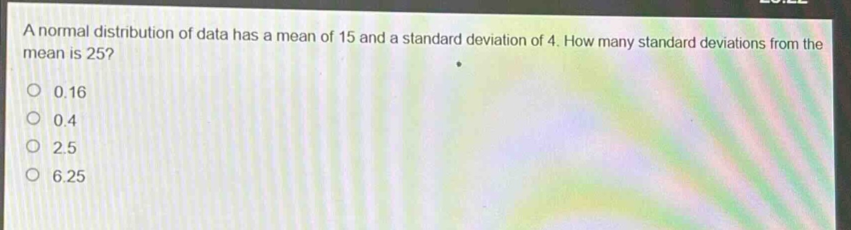 a normal distribution of data has a mean of 15 and a standard deviation of 4. how many standard deviations from the mean is 25?\n0.16\n0.4\n2.5\n6.25