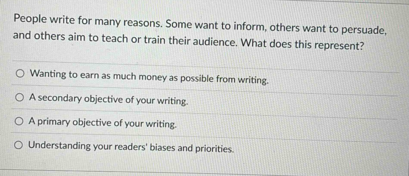 people write for many reasons. some want to inform, others want to persuade, and others aim to teach or train their audience. what does this represent? wanting to earn as much money as possible from writing. a secondary objective of your writing. a primary objective of your writing. understanding your readers biases and priorities.