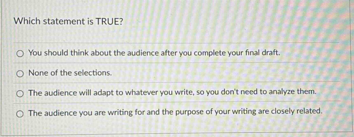 which statement is true? you should think about the audience after you complete your final draft. none of the selections. the audience will adapt to whatever you write, so you dont need to analyze them. the audience you are writing for and the purpose of your writing are closely related.
