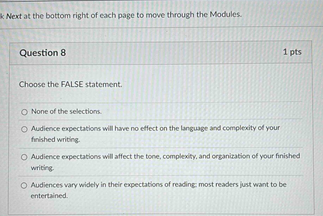 question 8 1 pts choose the false statement. none of the selections. audience expectations will have no effect on the language and complexity of your finished writing. audience expectations will affect the tone, complexity, and organization of your finished writing. audiences vary widely in their expectations of reading; most readers just want to be entertained.