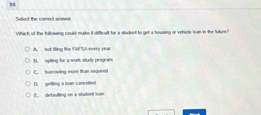 select the correct answer. which of the following could make it difficult for a student to get a housing or vehicle loan in the future? a. not filing the fafsa every year b. opting for a work - study program c. borrowing more than required d. getting a loan cancelled e. defaulting on a student loan