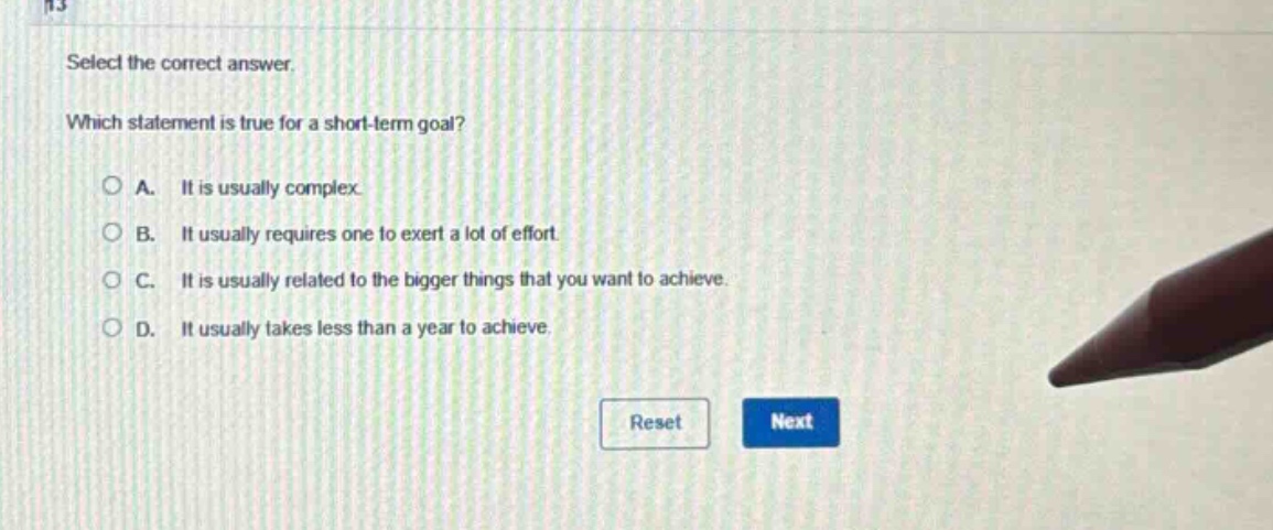select the correct answer. which statement is true for a short - term goal? a. it is usually complex. b. it usually requires one to exert a lot of effort. c. it is usually related to the bigger things that you want to achieve. d. it usually takes less than a year to achieve.