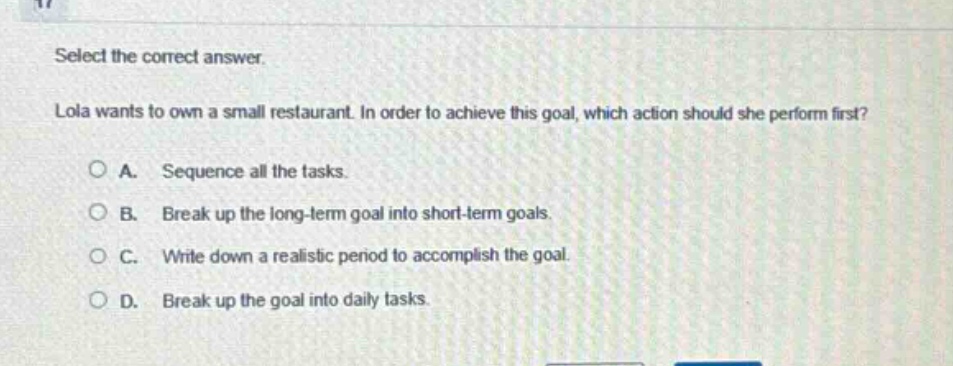 select the correct answer. lola wants to own a small restaurant. in order to achieve this goal, which action should she perform first? a. sequence all the tasks. b. break up the long - term goal into short - term goals. c. write down a realistic period to accomplish the goal. d. break up the goal into daily tasks.