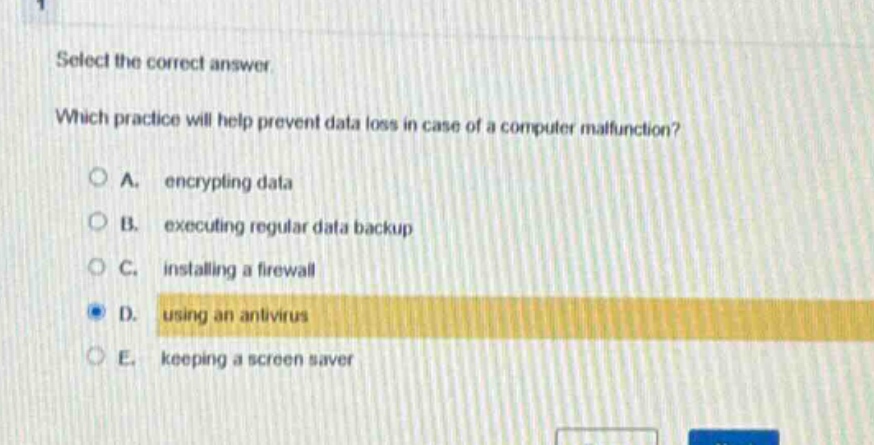 select the correct answer. which practice will help prevent data loss in case of a computer malfunction? a. encrypting data b. executing regular data backup c. installing a firewall d. using an antivirus e. keeping a screen saver