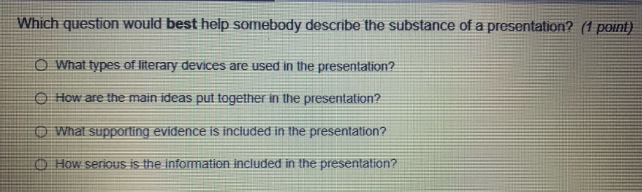 which question would best help somebody describe the substance of a presentation? (1 point) what types of literary devices are used in the presentation? how are the main ideas put together in the presentation? what supporting evidence is included in the presentation? how serious is the information included in the presentation?