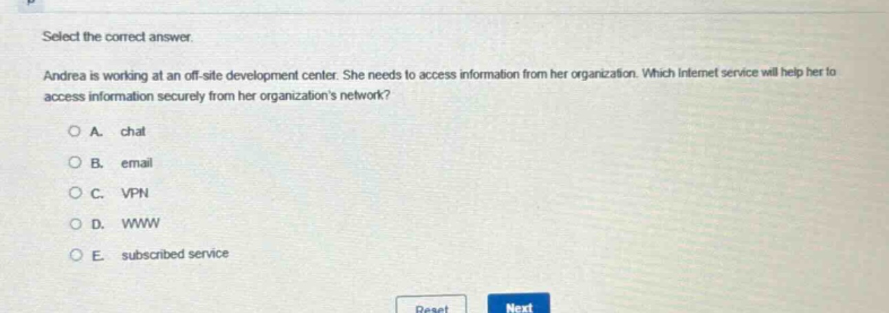 select the correct answer. andrea is working at an off - site development center. she needs to access information from her organization. which internet service will help her to access information securely from her organizations network? a. chat b. email c. vpn d. www e. subscribed service