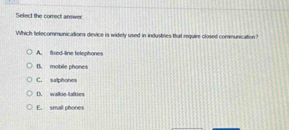select the correct answer. which telecommunications device is widely used in industries that require closed communication? a. fixed - line telephones b. mobile phones c. satphones d. walkie - talkies e. small phones