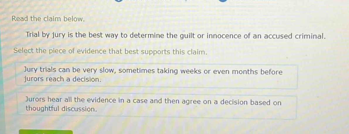 read the claim below. trial by jury is the best way to determine the guilt or innocence of an accused criminal. select the piece of evidence that best supports this claim. jury trials can be very slow, sometimes taking weeks or even months before jurors reach a decision. jurors hear all the evidence in a case and then agree on a decision based on thoughtful discussion.