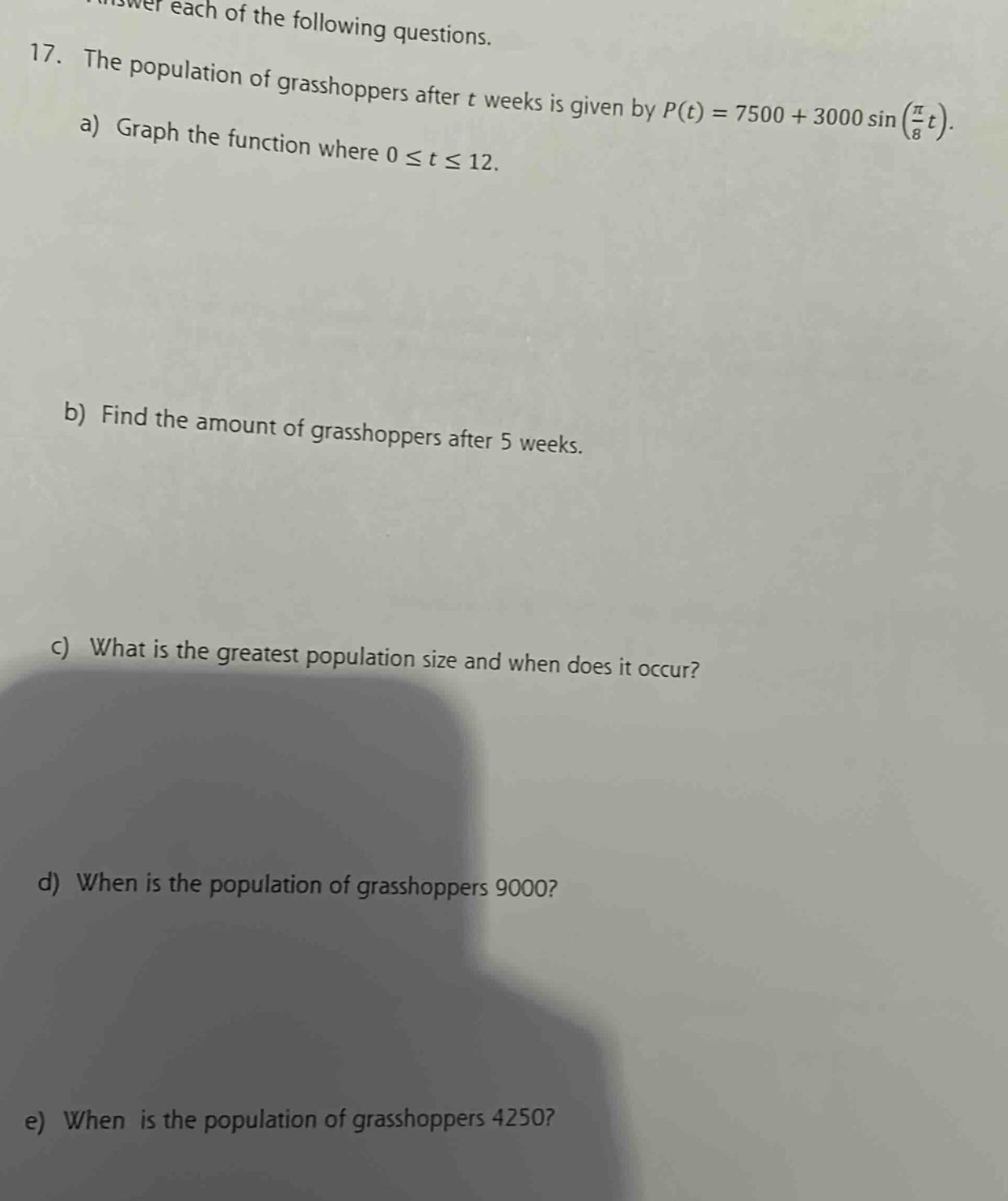 answer each of the following questions. 17. the population of grasshoppers after t weeks is given by p(t)=7500 + 3000 sin(π/8 t). a) graph the function where 0 ≤ t ≤ 12. b) find the amount of grasshoppers after 5 weeks. c) what is the greatest population size and when does it occur? d) when is the population of grasshoppers 9000? e) when is the population of grasshoppers 4250?