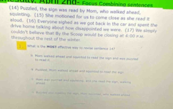 (14) puzzled, the sign was read by mom, who walked ahead, squinting. (15) she motioned for us to come close as she read it aloud. everyone sighed as we got back in the car and spent the drive home talking about how disappointed we were. (17) we simply couldnt believe that by the scoop would be closing at 4:00 p.m. throughout the rest of the winter. 1. what is the most effective way to revise sentence 14? a mom walked ahead and squinted to read the sign and was puzzled to read it. b puzzled, mom walked ahead and squinted to read the sign. c mom was puzzled and squinting, and she read the sign, walking ahead. d puzzled and reading the sign, mom squinted, who walked ahead.