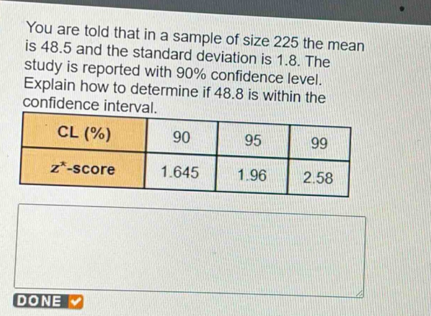 you are told that in a sample of size 225 the mean is 48.5 and the standard deviation is 1.8. the study is reported with 90% confidence level. explain how to determine if 48.8 is within the confidence interval. cl (%) 90 95 99 z*-score 1.645 1.96 2.58