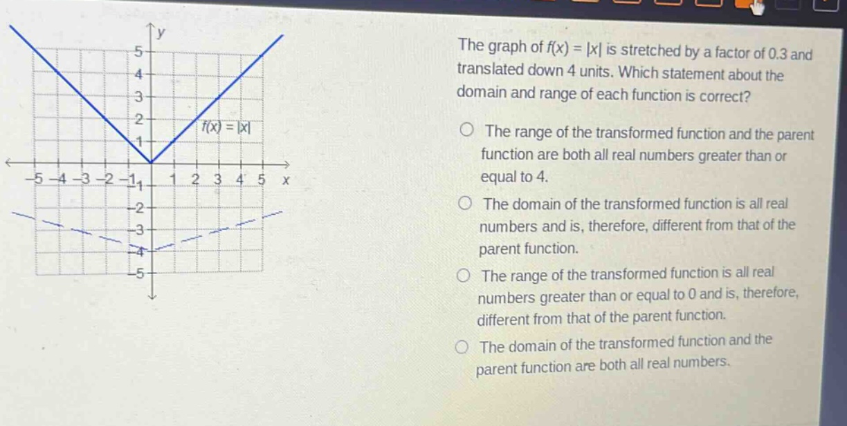the graph of f(x) = |x| is stretched by a factor of 0.3 and translated down 4 units. which statement about the domain and range of each function is correct? the range of the transformed function and the parent function are both all real numbers greater than or equal to 4. the domain of the transformed function is all real numbers and is, therefore, different from that of the parent function. the range of the transformed function is all real numbers greater than or equal to 0 and is, therefore, different from that of the parent function. the domain of the transformed function and the parent function are both all real numbers.