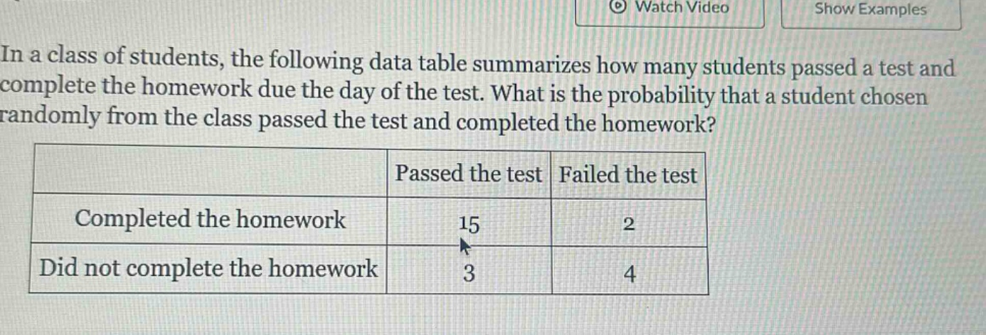 in a class of students, the following data table summarizes how many students passed a test and complete the homework due the day of the test. what is the probability that a student chosen randomly from the class passed the test and completed the homework? passed the test failed the test completed the homework 15 2 did not complete the homework 3 4