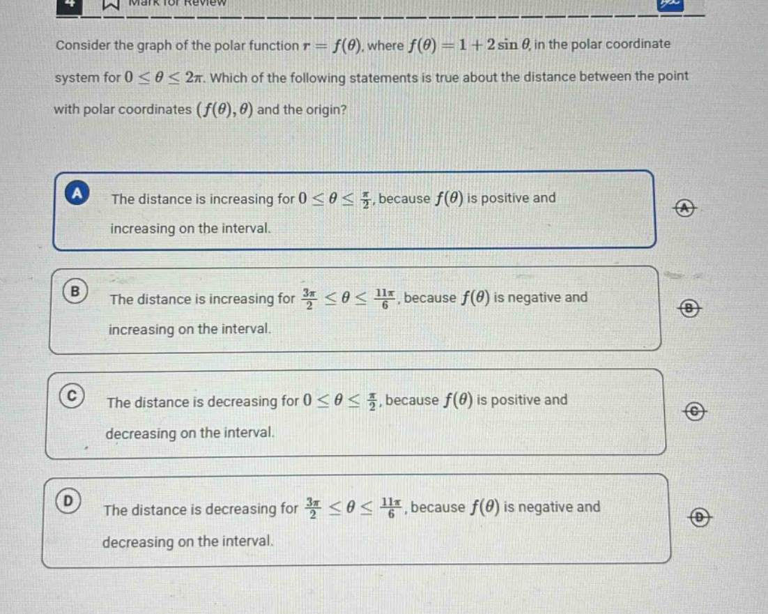 consider the graph of the polar function r = f(θ), where f(θ) = 1 + 2sinθ, in the polar coordinate system for 0 ≤ θ ≤ 2π. which of the following statements is true about the distance between the point with polar coordinates (f(θ),θ) and the origin? a the distance is increasing for 0 ≤ θ ≤ π/2, because f(θ) is positive and increasing on the interval. b the distance is increasing for 3π/2 ≤ θ ≤ 11π/6, because f(θ) is negative and increasing on the interval. c the distance is decreasing for 0 ≤ θ ≤ π/2, because f(θ) is positive and decreasing on the interval. d the distance is decreasing for 3π/2 ≤ θ ≤ 11π/6, because f(θ) is negative and decreasing on the interval.