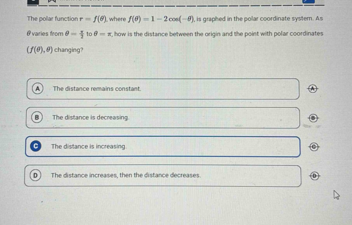 the polar function r = f(θ), where f(θ) = 1 - 2 cos(-θ), is graphed in the polar coordinate system. as θ varies from θ = π/2 to θ = π, how is the distance between the origin and the point with polar coordinates (f(θ),θ) changing? a the distance remains constant. b the distance is decreasing. c the distance is increasing. d the distance increases, then the distance decreases.
