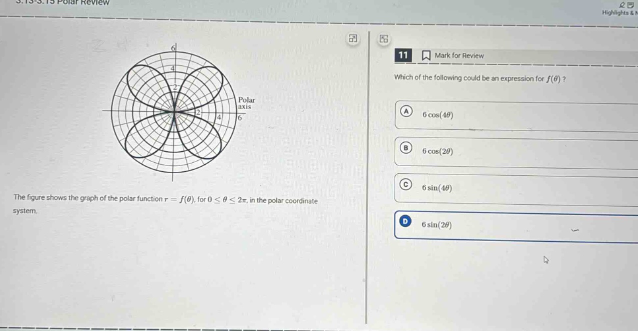5.13 - 5.15 polar review\nthe figure shows the graph of the polar function r = f(θ), for 0 ≤ θ ≤ 2π, in the polar coordinate system.\n11 mark for review\nwhich of the following could be an expression for f(θ)?\na 6 cos(4θ)\nb 6 cos(2θ)\nc 6 sin(4θ)\nd 6 sin(2θ)