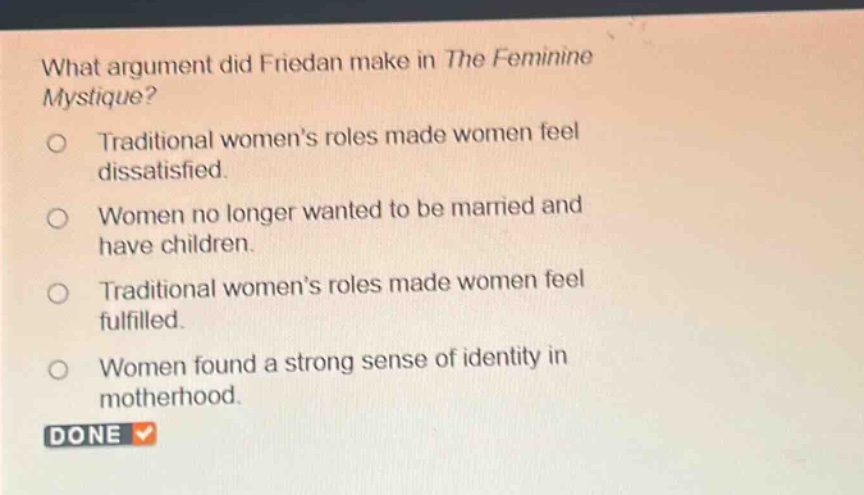 what argument did friedan make in the feminine mystique? traditional women’s roles made women feel dissatisfied. women no longer wanted to be married and have children. traditional women’s roles made women feel fulfilled. women found a strong sense of identity in motherhood.