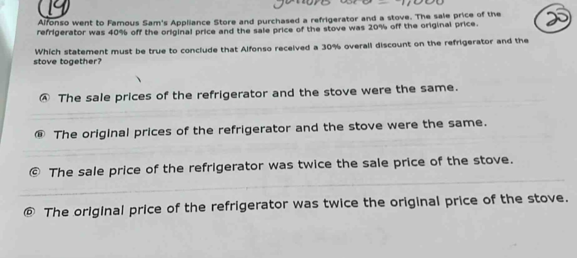 alfonso went to famous sams appliance store and purchased a refrigerator and a stove. the sale price of the refrigerator was 40% off the original price and the sale price of the stove was 20% off the original price. which statement must be true to conclude that alfonso received a 30% overall discount on the refrigerator and the stove together? a the sale prices of the refrigerator and the stove were the same. b the original prices of the refrigerator and the stove were the same. c the sale price of the refrigerator was twice the sale price of the stove. d the original price of the refrigerator was twice the original price of the stove.